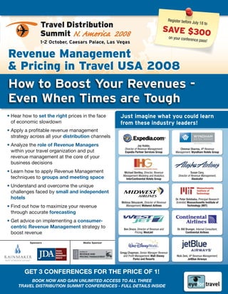 Register before
                                                                                                             July 18
                 Travel Distribution                                                                                        to
                                                                                      SavE $300
                 Summit N. America 2008                                                on your        conference pass
                 1-2 October, Caesars Palace, Las Vegas                                                              !


Revenue Management
& Pricing in Travel USa 2008
How to Boost your Revenues -
Even When Times are Tough
• Hear how to set the right prices in the face     Just imagine what you could learn
  of economic slowdown                             from these industry leaders!
• Apply a profitable revenue management
  strategy across all your distribution channels
• Analyze the role of revenue Managers                            Jay	Hubbs,		
                                                      Director of Revenue Management,		             Chinmai	Sharma,	VP Revenue
  within your travel organization and put             Expedia Partner Services Group             Management, Wyndham Hotels Group
  revenue management at the core of your
  business decisions
• Learn how to apply Revenue Management               Michael	Bentley,	Director, Revenue                        Susan	Cary,		
                                                     Management Modeling and Analytics,             Director of Revenue Management,		
  techniques to groups and meeting space               InterContinental Hotels Group                             AlaskaAir

• Understand and overcome the unique
  challenges faced by small and independent
  hotels                                                                                          Dr.	Peter	Belobaba,	Principal Research
                                                    Melissa	Skluzacek,	Director of Revenue        Scientist, Massachusetts Institute of
• Find out how to maximize your revenue                Management, Midwest Airlines                          Technology (MIT)

  through accurate forecasting
• Get advice on implementing a consumer-
  centric revenue Management strategy to              Ben	Druce,	Director of Revenue and           Dr.	Bill	Brunger, Internal Consultant,
  boost revenue                                               Pricing, WestJet                              Continental Airlines


          sponsors                 Media sponsor


                                                   Gregg	Chapman,	Senior Manager Revenue
                                                     and Profit Management, Walt Disney            Rick	Zeni,	VP Revenue Management,
                                                              Parks and Resorts                             JetBlue Airways



        Get 3 COnferenCeS fOr the PrICe Of 1!
          Book now and gain unlimited access to all tHRee
     tRavel distRiBution summit confeRences - full details inside
 