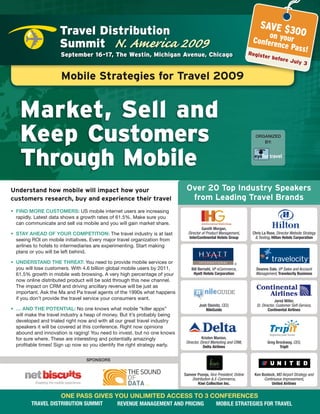 SAVE $3
                      Travel Distribution                                                                                         0
                                                                                                                            on your 0
                      Summit N. America 2009                                                                           Confere
                                                                                                                               nce Pas
                                                                                                                                      s!
                      September 16-17, The Westin, Michigan Avenue, Chicago                                           Register
                                                                                                                                   before
                                                                                                                                              July 3


                      Mobile strategies for Travel 2009


    Market, Sell and
    Keep Customers                                                                                                      ORGANIZED
                                                                                                                           BY:




    Through Mobile
Understand how mobile will impact how your                                    over 20 Top industry speakers
customers research, buy and experience their travel                            from Leading Travel brands
•	 FIND	MORE	CUSTOMERS: US mobile internet users are increasing
   rapidly. Latest data shows a growth rates of 61.5%. Make sure you
   can communicate and sell via mobile and you will gain market share.
                                                                                        Gareth	Morgan,		
•	 STAY	AHEAD	OF	YOUR	COMPETITION: The travel industry is at last              Director of Product Management,	        Chris	La	Rose,	Director Website Strategy
                                                                               intercontinental Hotels group	           & Testing,	Hilton Hotels corporation
   seeing ROI on mobile initiatives. Every major travel organization from
   airlines to hotels to intermediaries are experimenting. Start making
   plans or you will be left behind.

•	 UNDERSTAND	THE	THREAT: You need to provide mobile services or                                                                         	
   you will lose customers. With 4.6 billion global mobile users by 2011,        Bill	Bernahl,	VP eCommerce,		           Deanne	Dale,	VP Sales and Account
   61.5% growth in mobile web browsing. A very high percentage of your            Hyatt Hotels corporation               Management,	Travelocity business
   now online distributed product will be sold through this new channel.
   The impact on CRM and driving ancillary revenue will be just as
   important. Ask the Ma and Pa travel agents of the 1990s what happens
   if you don’t provide the travel service your consumers want.                                	                                      Jared	Miller,		
                                                                                      Josh	Steinitz,	CEO,		              Sr. Director, Customer Self-Service,
•	 …	AND	THE	POTENTIAL: No one knows what mobile “killer apps”                            Nileguide                              continental Airlines
   will make the travel industry a heap of money. But it’s probably being
   developed and trialed right now and with all our great travel industry
   speakers it will be covered at this conference. Right now opinions
   abound and innovation is raging! You need to invest, but no one knows
   for sure where. These are interesting and potentially amazingly                       Kristen	Manion,		
                                                                              Director, Direct Marketing and CRM,		             Greg	Brockway,	CEO,	
   profitable times! Sign up now so you identify the right strategy early.                Delta Airlines                               Tripit


                                  SPONSORS


                                                                             Sameer	Poonja,	Vice President, Online      Ken	Bostock,	MD Airport Strategy and
                                                                                 Distribution & E-Commerce,		                Continuous Improvement,		
                                                                                     Kiwi collection inc.                         united Airlines


                      ONE	PASS	GIvES	YOU	UNLIMITED	ACCESS	TO	3	CONFERENCES
         TRAvel DisTRibuTioN summiT             ReveNue mANAgemeNT AND PRiciNg                   mobile sTRATegies foR TRAvel
 