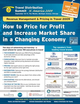 SAVE $3
                   Travel Distribution                                                                                0
                                                                                                                on your 0
                   Summit N. America 2009                                                                  Confere
                                                                                                                   nce Pas
                                                                                                                          s!
                   September 16-17, The Westin, Michigan Avenue, Chicago                                  Register
                                                                                                                       before
                                                                                                                                    July 3


     Revenue Management & Pricing in Travel 2009


How to Price for Profit
and Increase Market Share
in a Changing Economy
                                                                                                                              ORGANIZED
                                                                                                                                 BY:




Two days of networking and learning – a                                         Top speakers from
must-attend for senior RM executives in travel                                leading travel brands
•	 THE	ECONOMY:	reinvent your rM & pricing strategies
   to stimulate demand and take advantage of the
   economic climate
                                                               Sharon Duffy, VP Revenue Management,          Dr. Bill Brunger, Internal Consultant,
•	 FORECASTING: Discover how to maintain accurate                    Hilton Hotels corporation                  continental Airlines (retired)
   forecasts, make optimal pricing decisions and achieve
   higher revenues
•	 PRICING: Get expert advice on setting the right prices
   for the right customer at the right time                        Chinmai Sharma, VP Revenue                  Julie Szudarek, VP Revenue
                                                                Management, Wyndham Hotels group              Management, orbitz Worldwide
•	 DISTRIBUTION: optimize the synergy between distribution
   and rM to increase profits
•	 MARKET	SHARE: How do you steal it from others while          Scott Nason, VP Revenue Management,        Dr. Peter Belobaba, Principal Research
   protecting your own?                                               American Airlines (retired)          Scientist, massachusetts institute of
                                                                                                                      Technology (miT)
•	 DISCOUNTING: What are the alternatives, and should
   you embrace them?
•	 THE	ROLE	OF	THE	RM: Why is your contribution more              Mark Molinari, Executive Director of        John Enright, Executive Director,
   important now than ever before – and how do you train       Revenue Management, Strategic Marketing,        Revenue Account Management,
                                                                  The venetian Resort Hotel casino                Preferred Hotel group
   and retain your top people?

            SPONSORS                       MEDIA SPONSORS


                                                                  Jeff Roy, Director – Air Revenue        Jim Rozell, Revenue Optimization Leader,
                                                                  Management, collette vacations                carlson Hotels Worldwide


                   ONE	PASS	GIvES	YOU	UNLIMITED	ACCESS	TO	3	CONFERENCES
        TRAvel DisTRibuTioN summiT       ReveNue mANAgemeNT AND PRiciNg             mobile sTRATegies foR TRAvel
 