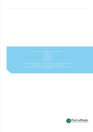 3




                   This study has been researched, written, and edited by
                                      Diane Merlino,
                                      Douglas Quinby,
                                      Patricia Rasore,
                                    and Lorraine Sileo,
                                   of PhoCusWright Inc.


It has been commissioned by the European Technology & Travel Services Association (ETTSA).
               The authors wish to acknowledge the contribution of ECTAA,
   the association grouping the European Travel Agents’ and Tour Operators’ Associations,
                                      to the research.
 