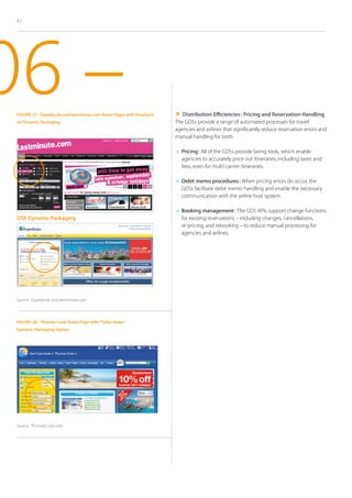 42




06 –
 Figure 27 - Expedia.de and lastminute.com Home Pages with Emphasis
 on Dynamic Packaging
                                                                        Distribution Efficiencies : Pricing and Reservation Handling
                                                                      The GDSs provide a range of automated processes for travel
                                                                      agencies and airlines that significantly reduce reservation errors and
                                                                      manual handling for both.

                                                                      	 ricing : All of the GDSs provide faring tools, which enable
                                                                        P
                                                                        agencies to accurately price out itineraries, including taxes and
                                                                        fees, even for multi-carrier itineraries.

                                                                      	  ebit memo procedures : When pricing errors do occur, the
                                                                         D
                                                                        GDSs facilitate debit memo handling and enable the necessary
                                                                        communication with the airline host system.

                                                                      	  ooking management : The GDS APIs support change functions
                                                                         B
 OTA Dynamic Packaging                                                  for existing reservations – including changes, cancellations,
                                                                        re-pricing, and rebooking – to reduce manual processing for
                                                                        agencies and airlines.




 Source : Expedia.de and lastminute.com




 Figure 28 - Thomas Cook Home Page with “Tailor-make”
 Dynamic Packaging Option




 Source : ThomasCook.com
 