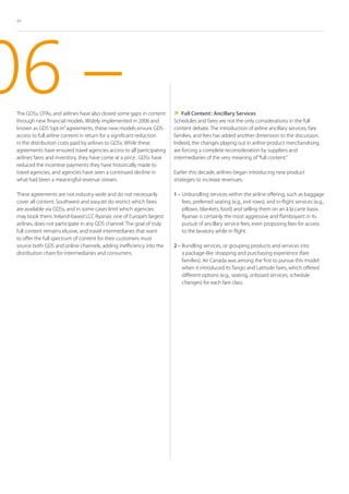 44




06 –
 The GDSs, OTAs, and airlines have also closed some gaps in content
 through new financial models. Widely implemented in 2006 and
 known as GDS “opt-in” agreements, these new models ensure GDS
                                                                          Content : Ancillary Services
                                                                            Full
                                                                        Schedules and fares are not the only considerations in the full
                                                                        content debate. The introduction of airline ancillary services, fare
 access to full airline content in return for a significant reduction   families, and fees has added another dimension to the discussion.
 in the distribution costs paid by airlines to GDSs. While these        Indeed, the changes playing out in airline product merchandising
 agreements have ensured travel agencies access to all participating    are forcing a complete reconsideration by suppliers and
 airlines’ fares and inventory, they have come at a price : GDSs have   intermediaries of the very meaning of “full content.”
 reduced the incentive payments they have historically made to
 travel agencies, and agencies have seen a continued decline in         Earlier this decade, airlines began introducing new product
 what had been a meaningful revenue stream.                             strategies to increase revenues :

 These agreements are not industry-wide and do not necessarily          1 –  nbundling services within the airline offering, such as baggage
                                                                            U
 cover all content. Southwest and easyJet do restrict which fares           fees, preferred seating (e.g., exit rows), and in-flight services (e.g.,
 are available via GDSs, and in some cases limit which agencies             pillows, blankets, food) and selling them on an à la carte basis.
 may book them. Ireland-based LCC Ryanair, one of Europe’s largest          Ryanair is certainly the most aggressive and flamboyant in its
 airlines, does not participate in any GDS channel. The goal of truly       pursuit of ancillary service fees, even proposing fees for access
 full content remains elusive, and travel intermediaries that want          to the lavatory while in flight.
 to offer the full spectrum of content for their customers must
 source both GDS and online channels, adding inefficiency into the      2 –  undling services, or grouping products and services into
                                                                            B
 distribution chain for intermediaries and consumers.                       a package-like shopping and purchasing experience (fare
                                                                            families). Air Canada was among the first to pursue this model
                                                                            when it introduced its Tango and Latitude fares, which offered
                                                                            different options (e.g., seating, onboard services, schedule
                                                                            changes) for each fare class.
 