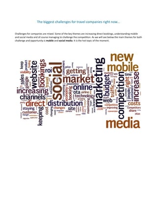 The	
  biggest	
  challenges	
  for	
  travel	
  companies	
  right	
  now...	
  


Challenges	
  for	
  companies	
  are	
  mixed.	
  Some	
  of	
  the	
  key	
  themes	
  are	
  increasing	
  direct	
  bookings,	
  understanding	
  mobile	
  
and	
  social	
  media	
  and	
  of	
  course	
  managing	
  to	
  challenge	
  the	
  compe77on.	
  As	
  we	
  will	
  see	
  below	
  the	
  main	
  themes	
  for	
  both	
  
challenge	
  and	
  opportunity	
  is	
  mobile	
  and	
  social	
  media.	
  It	
  is	
  the	
  hot	
  topic	
  of	
  the	
  moment.	
  	
  
 