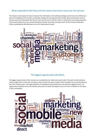 What	
  respondents	
  feel	
  they	
  and	
  their	
  teams	
  have	
  learnt	
  most	
  over	
  the	
  last	
  year	
  

The	
  industry	
  is	
  learning	
  by	
  the	
  day	
  to	
  improve	
  their	
  distribu7on	
  and	
  marke7ng	
  strategies	
  and	
  enhance	
  the	
  eﬃciency	
  in	
  
sales	
  and	
  marke7ng	
  as	
  the	
  markets	
  consistently	
  change	
  and	
  new	
  opportuni7es	
  emerge.	
  Below	
  we	
  illustrate	
  some	
  of	
  
the	
  key	
  areas	
  that	
  respondents	
  feel	
  they’ve	
  learn	
  over	
  the	
  last	
  12	
  months.	
  Social	
  is	
  a	
  key	
  theme	
  and	
  a	
  large	
  propor7on	
  
of	
  the	
  travel	
  industry	
  are	
  now	
  certainly	
  taking	
  this	
  medium	
  extremely	
  seriously	
  as	
  part	
  of	
  their	
  business	
  objec7ves.	
  
Online	
  marke7ng	
  has	
  deﬁnitely	
  been	
  an	
  area	
  of	
  improvement	
  overall.	
  	
  	
  




                                                    The	
  biggest	
  opportuni(es	
  iden(ﬁed…	
  

The	
  biggest	
  opportuni7es	
  of	
  the	
  moment	
  are	
  considered	
  to	
  be	
  mobile	
  and	
  social	
  media.	
  They	
  both	
  carried	
  rela7vely	
  
similar	
  weight	
  and	
  it	
  is	
  clear	
  that	
  companies	
  need	
  to	
  watch	
  the	
  space	
  in	
  both	
  of	
  these	
  mediums	
  to	
  ensure	
  they	
  keep	
  up	
  
with	
  their	
  industry	
  peers.	
  The	
  huge	
  propor7on	
  of	
  respondents	
  that	
  stated	
  these	
  new	
  channels	
  suggests	
  that	
  it	
  is	
  an	
  
opportunity	
  recognised	
  across	
  the	
  industry	
  and	
  across	
  the	
  world.	
  We	
  expect	
  to	
  see	
  a	
  lot	
  more	
  innova7on	
  in	
  this	
  space	
  
in	
  2011	
  and	
  beyond.
 