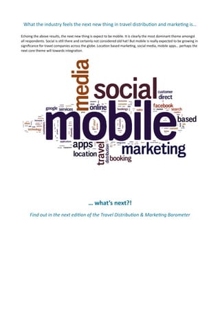 What	
  the	
  industry	
  feels	
  the	
  next	
  new	
  thing	
  in	
  travel	
  distribu(on	
  and	
  marke(ng	
  is…	
  

Echoing	
  the	
  above	
  results,	
  the	
  next	
  new	
  thing	
  is	
  expect	
  to	
  be	
  mobile.	
  It	
  is	
  clearly	
  the	
  most	
  dominant	
  theme	
  amongst	
  
all	
  respondents.	
  Social	
  is	
  s7ll	
  there	
  and	
  certainly	
  not	
  considered	
  old	
  hat!	
  But	
  mobile	
  is	
  really	
  expected	
  to	
  be	
  growing	
  in	
  
signiﬁcance	
  for	
  travel	
  companies	
  across	
  the	
  globe.	
  Loca7on	
  based	
  marke7ng,	
  social	
  media,	
  mobile	
  apps…	
  perhaps	
  the	
  
next	
  core	
  theme	
  will	
  towards	
  integra7on.	
  	
  	
  




	
   	
   	
               	
            	
           	
  

                                                                      …	
  what’s	
  next?!	
  
         Find	
  out	
  in	
  the	
  next	
  edi,on	
  of	
  the	
  Travel	
  Distribu,on	
  &	
  Marke,ng	
  Barometer
 