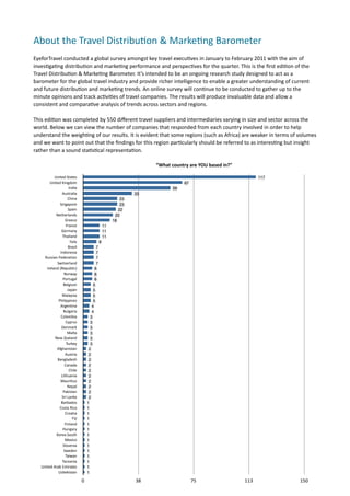 About	
  the	
  Travel	
  Distribu.on	
  &	
  Marke.ng	
  Barometer	
  
EyeforTravel	
  conducted	
  a	
  global	
  survey	
  amongst	
  key	
  travel	
  execu7ves	
  in	
  January	
  to	
  February	
  2011	
  with	
  the	
  aim	
  of	
  
inves7ga7ng	
  distribu7on	
  and	
  marke7ng	
  performance	
  and	
  perspec7ves	
  for	
  the	
  quarter.	
  This	
  is	
  the	
  ﬁrst	
  edi7on	
  of	
  the	
  
Travel	
  Distribu7on	
  &	
  Marke7ng	
  Barometer.	
  It’s	
  intended	
  to	
  be	
  an	
  ongoing	
  research	
  study	
  designed	
  to	
  act	
  as	
  a	
  
barometer	
  for	
  the	
  global	
  travel	
  industry	
  and	
  provide	
  richer	
  intelligence	
  to	
  enable	
  a	
  greater	
  understanding	
  of	
  current	
  
and	
  future	
  distribu7on	
  and	
  marke7ng	
  trends.	
  An	
  online	
  survey	
  will	
  con7nue	
  to	
  be	
  conducted	
  to	
  gather	
  up	
  to	
  the	
  
minute	
  opinions	
  and	
  track	
  ac7vi7es	
  of	
  travel	
  companies.	
  The	
  results	
  will	
  produce	
  invaluable	
  data	
  and	
  allow	
  a	
  
consistent	
  and	
  compara7ve	
  analysis	
  of	
  trends	
  across	
  sectors	
  and	
  regions.

This	
  edi7on	
  was	
  completed	
  by	
  550	
  diﬀerent	
  travel	
  suppliers	
  and	
  intermediaries	
  varying	
  in	
  size	
  and	
  sector	
  across	
  the	
  
world.	
  Below	
  we	
  can	
  view	
  the	
  number	
  of	
  companies	
  that	
  responded	
  from	
  each	
  country	
  involved	
  in	
  order	
  to	
  help	
  
understand	
  the	
  weigh7ng	
  of	
  our	
  results.	
  It	
  is	
  evident	
  that	
  some	
  regions	
  (such	
  as	
  Africa)	
  are	
  weaker	
  in	
  terms	
  of	
  volumes	
  
and	
  we	
  want	
  to	
  point	
  out	
  that	
  the	
  ﬁndings	
  for	
  this	
  region	
  par7cularly	
  should	
  be	
  referred	
  to	
  as	
  interes7ng	
  but	
  insight	
  
rather	
  than	
  a	
  sound	
  sta7s7cal	
  representa7on.	
  	
  	
  

                                                                              	
  “What	
  country	
  are	
  YOU	
  based	
  in?”

               United	
  States                                                                                                                 117
          United	
  Kingdom                                                                      67
                              India                                                      59
                      Australia                                         33
                             China                                 23
                   Singapore                                       23
                             Spain                                22
                Netherlands                                     20
                         Greece                                18
                          France                          11
                    Germany                               11
                       Thailand                           11
                               Italy                  9
                             Brazil               7
                   Indonesia                      7
       Russian	
  Federation                      7
                 Switzerland                      7
        Ireland	
  {Republic}                    6
                        Norway                   6
                       Portugal                  6
                        Belgium                 5
                             Japan              5
                      Malaysia                  5
                  Philippines                   5
                   Argentina                   4
                        Bulgaria               4
                    Colombia                  3
                         Cyprus               3
                    Denmark                   3
                             Malta            3
                New	
  Zealand                3
                          Turkey              3
                 Afghanistan                 2
                         Austria             2
                  Bangladesh                 2
                         Canada              2
                              Chile          2
                    Lithuania                2
                    Mauritius                2
                            Nepal            2
                       Pakistan              2
                      Sri	
  Lanka           2
                    Barbados                1
                   Costa	
  Rica            1
                         Croatia            1
                                 Fiji       1
                         Finland            1
                       Hungary              1
                 Korea	
  South             1
                         Mexico             1
                       Slovenia             1
                        Sweden              1
                         Taiwan             1
                       Tanzania             1
     United	
  Arab	
  Emirates             1
                  Uzbekistan                1

                                        0                               38                            75                                113                                150
 