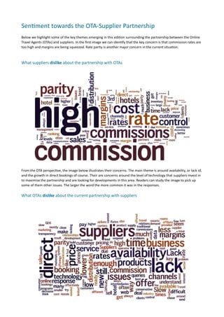 Sen.ment	
  towards	
  the	
  OTA-­‐Supplier	
  Partnership	
  
Below	
  we	
  highlight	
  some	
  of	
  the	
  key	
  themes	
  emerging	
  in	
  this	
  edi7on	
  surrounding	
  the	
  partnership	
  between	
  the	
  Online	
  
Travel	
  Agents	
  (OTAs)	
  and	
  suppliers.	
  In	
  the	
  ﬁrst	
  image	
  we	
  can	
  iden7fy	
  that	
  the	
  key	
  concern	
  is	
  that	
  commission	
  rates	
  are	
  
too	
  high	
  and	
  margins	
  are	
  being	
  squeezed.	
  Rate	
  parity	
  is	
  another	
  major	
  concern	
  in	
  the	
  current	
  situa7on.	
  	
  



What	
  suppliers	
  dislike	
  about	
  the	
  partnership	
  with	
  OTAs

	
  




From	
  the	
  OTA	
  perspec7ve,	
  the	
  image	
  below	
  illustrates	
  their	
  concerns.	
  The	
  main	
  theme	
  is	
  around	
  availability,	
  or	
  lack	
  of,	
  
and	
  the	
  growth	
  in	
  direct	
  bookings	
  of	
  course.	
  Their	
  are	
  concerns	
  around	
  the	
  level	
  of	
  technology	
  that	
  suppliers	
  invest	
  in	
  
to	
  maximise	
  the	
  partnership	
  and	
  are	
  looking	
  for	
  developments	
  in	
  this	
  area.	
  Readers	
  can	
  study	
  the	
  image	
  to	
  pick	
  up	
  
some	
  of	
  them	
  other	
  issues.	
  The	
  larger	
  the	
  word	
  the	
  more	
  common	
  it	
  was	
  in	
  the	
  responses.	
  

What	
  OTAs	
  dislike	
  about	
  the	
  current	
  partnership	
  with	
  suppliers	
  
 