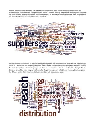 Looking	
  at	
  more	
  posi7ve	
  sen7ment,	
  the	
  OTAs	
  feel	
  that	
  suppliers	
  are	
  really	
  good	
  at	
  being	
  ﬂexible	
  and	
  value	
  this	
  
characteris7c	
  in	
  a	
  partner	
  that	
  is	
  having	
  to	
  operate	
  in	
  such	
  a	
  dynamic	
  industry.	
  They	
  feel	
  the	
  range	
  of	
  products	
  on	
  oﬀer	
  
are	
  great	
  and	
  they’ve	
  really	
  improved	
  in	
  their	
  online	
  presence	
  to	
  help	
  the	
  partnership	
  reach	
  new	
  levels.	
  Suppliers	
  that	
  
are	
  eﬃcient	
  and	
  willing	
  to	
  work	
  with	
  the	
  OTAs	
  are	
  rated.	
  



What	
  do	
  the	
  OTAs	
  like	
  about	
  the	
  partnership	
  with	
  suppliers?	
  




While	
  suppliers	
  have	
  iden7ﬁed	
  (as	
  we	
  show	
  above)	
  their	
  concerns	
  over	
  the	
  commission	
  rates,	
  the	
  OTAs	
  are	
  s7ll	
  hugely	
  
valued	
  as	
  a	
  distribu7on	
  and	
  marke7ng	
  channel	
  in	
  today’s	
  market.	
  The	
  level	
  of	
  reach	
  that	
  they	
  have	
  the	
  ability	
  to	
  drive	
  
for	
  distribu7on	
  and	
  overall	
  marke7ng	
  purposes	
  is	
  the	
  most	
  common	
  theme.	
  It	
  is	
  also	
  noted	
  that	
  the	
  strength	
  of	
  their	
  
brands	
  in	
  some	
  of	
  the	
  more	
  marginal	
  markets	
  makes	
  the	
  partnership	
  a	
  very	
  valuable	
  one.	
  For	
  many	
  travel	
  companies	
  
the	
  OTAs	
  are	
  brining	
  them	
  in	
  incremental	
  business	
  and	
  any	
  sale	
  is	
  considered	
  good.	
  



What	
  suppliers	
  like	
  about	
  the	
  partnership	
  with	
  intermediaries…	
  
 