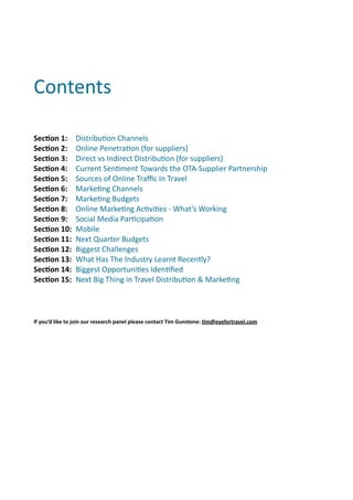 Contents	
  

SecOon	
  1:	
  	
   Distribu(on	
  Channels	
  
SecOon	
  2:	
  	
   Online	
  Penetra(on	
  (for	
  suppliers)
SecOon	
  3:	
  	
   Direct	
  vs	
  Indirect	
  Distribu(on	
  (for	
  suppliers)	
  
SecOon	
  4:	
  	
   Current	
  Sen(ment	
  Towards	
  the	
  OTA-­‐Supplier	
  Partnership	
  
SecOon	
  5:	
  	
   Sources	
  of	
  Online	
  Traﬃc	
  In	
  Travel	
  
SecOon	
  6:	
  	
   Marke(ng	
  Channels	
  
SecOon	
  7:	
  	
   Marke(ng	
  Budgets	
  
SecOon	
  8:	
  	
   Online	
  Marke(ng	
  Ac(vi(es	
  -­‐	
  What’s	
  Working	
  
SecOon	
  9:	
  	
   Social	
  Media	
  Par(cipa(on	
  
SecOon	
  10:	
  	
   Mobile	
  
SecOon	
  11:	
  	
   Next	
  Quarter	
  Budgets	
  
SecOon	
  12:	
  	
   Biggest	
  Challenges	
  
SecOon	
  13:	
  	
   What	
  Has	
  The	
  Industry	
  Learnt	
  Recently?
SecOon	
  14:	
  	
   Biggest	
  Opportuni(es	
  Iden(ﬁed
SecOon	
  15:	
  	
   Next	
  Big	
  Thing	
  in	
  Travel	
  Distribu(on	
  &	
  Marke(ng




If	
  you’d	
  like	
  to	
  join	
  our	
  research	
  panel	
  please	
  contact	
  Tim	
  Gunstone:	
  Om@eyefortravel.com
 