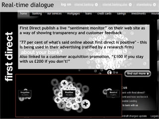 First Direct publish a live “sentiment monitor” on their web site as a way of showing transparency and customer feedback "77 per cent of what's said online about first direct is positive" – this is being used in their advertising (ratified by a research firm)  Also linked to a customer acquisition promotion, “£100 if you stay with us £200 if you don’t!” Real-time dialogue 