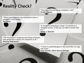 “ There is no reason for any individual to have a computer in their home.” Ken Olsen “ A wonderful thing about a book, in contrast to a computer screen, is that you can take it to bed with you.” Daniel J. Boorstin “ The future lies in designing and selling computers that people don't realize are computers at all.” Nicholas Negroponte “ They have the Internet on computers, now?” Homer Simpson “ If there is something good in the world then we copy with pride.” Anssi Vanjoki, Nokia General Manager Reality Check? 