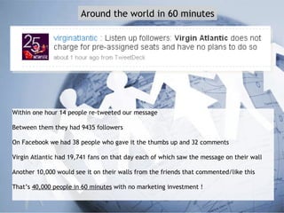 Within one hour 14 people re-tweeted our message Between them they had 9435 followers On Facebook we had 38 people who gave it the thumbs up and 32 comments Virgin Atlantic had 19,741 fans on that day each of which saw the message on their wall Another 10,000 would see it on their walls from the friends that commented/like this That’s  40,000 people in 60 minutes  with no marketing investment ! Around the world in 60 minutes 