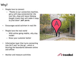 Why? People love to connect ‘ Thanks to our connection machine, gen y will stay connected for the rest life…they will leave lifelong Google tracks that will make it easy to find them’  Jeff Jarvis Encourages social activism in real life People love the real world With online going mobile, why stay inside! Know your customer better Information layer that turns connecting into 24/7 and ‘on the go’, which is blurring the boundaries between online and offline Monitor and measure activities 