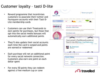 Customer loyalty – tasti D-lite Reward programme that incentivises customers to associate their twitter and foursquare accounts with their Tasti D-Lite membership cards Customers can use their Treatcards to earn points for purchases, but those that opt-into the social media bonuses will automatically earn additional points They’ll also update their social accounts each time the card is swiped and points are earned or redeemed Each purchase will net an additional point for every social network connection. Customers also earn one point on each dollar spent For every 50 points they can redeem against a free medium cup or cone 