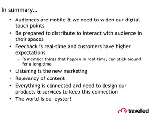 In summary… Audiences are mobile & we need to widen our digital touch points Be prepared to distribute to interact with audience in their spaces Feedback is real-time and customers have higher expectations Remember things that happen in real-time, can stick around for a long time! Listening is the new marketing Relevancy of content  Everything is connected and need to design our products & services to keep this connection The world is our oyster! 