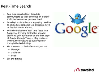 Real-Time Search Real time search allows brands to communicate to their audience on a larger scale, but on a more personal level In today's society there is a growing need for an immediate response to a situation, news or feedback from a brand.  With the inclusion of real time feeds into Google for trending topics this allowed brands to gain a presence on the first page of Google through Tweets, blog posts etc, without the necessity to build visibility through the Web listings We now need to think about not just the: Message Audience Price  But  the timing! 