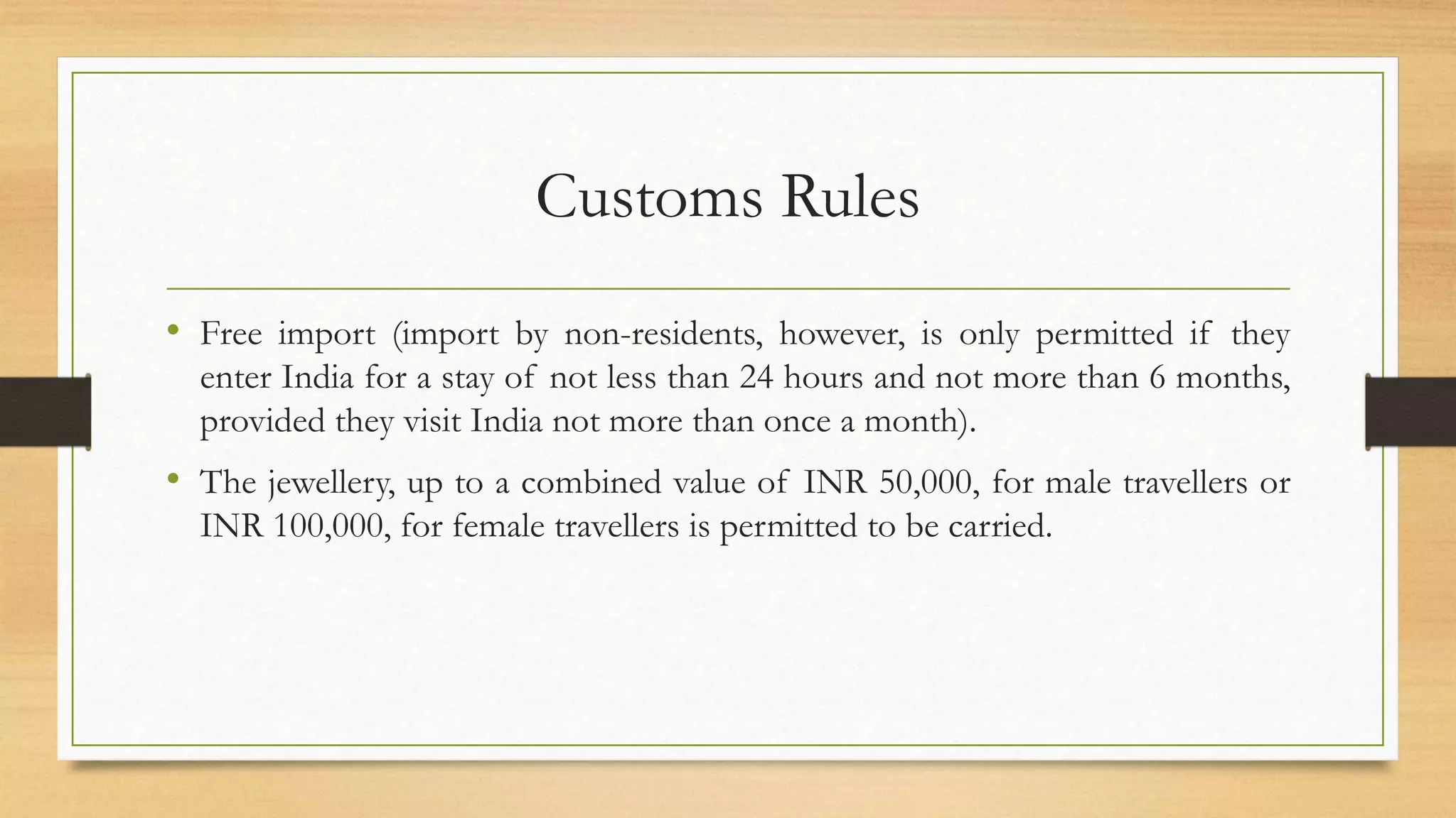Customs Rules
• Free import (import by non-residents, however, is only permitted if they
enter India for a stay of not less than 24 hours and not more than 6 months,
provided they visit India not more than once a month).
• The jewellery, up to a combined value of INR 50,000, for male travellers or
INR 100,000, for female travellers is permitted to be carried.
 