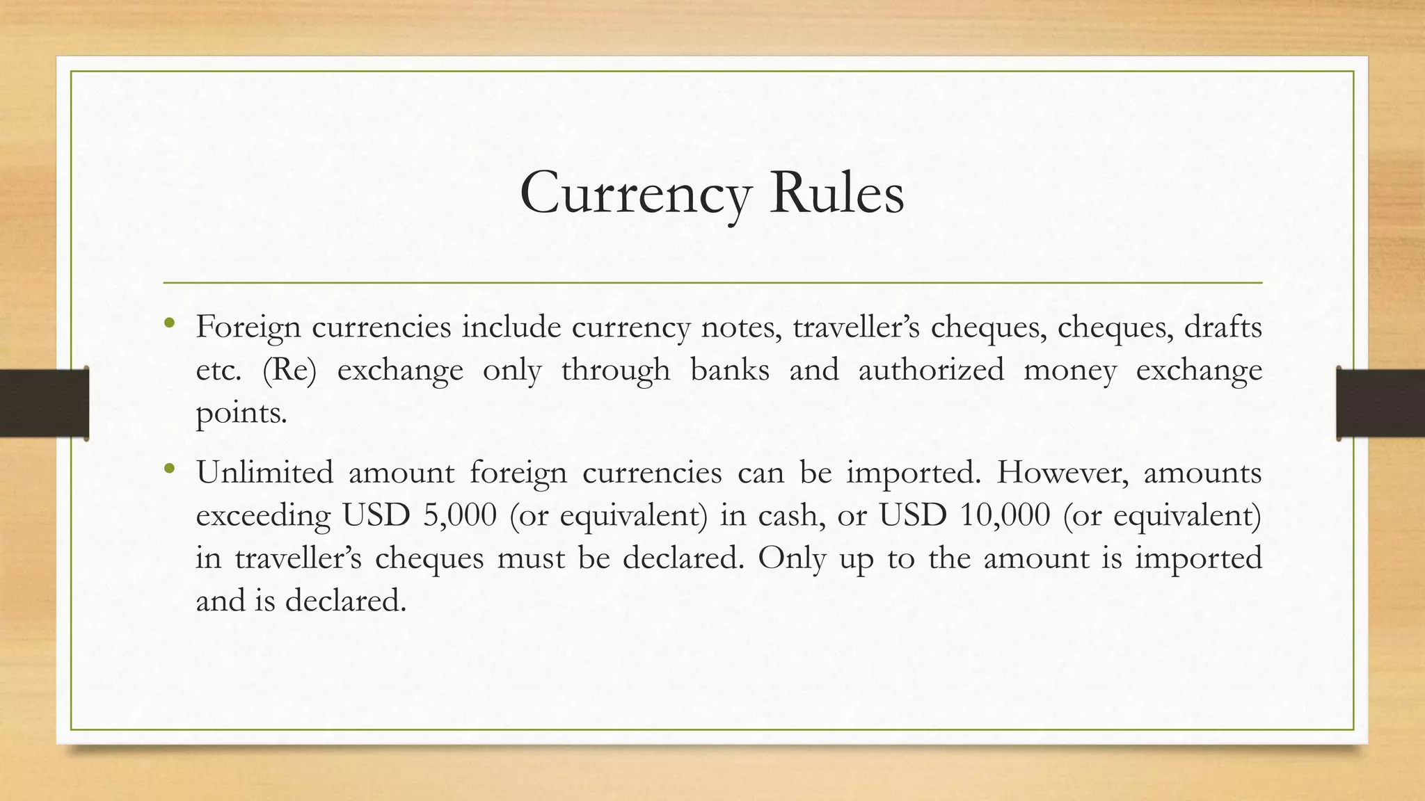 Currency Rules
• Foreign currencies include currency notes, traveller’s cheques, cheques, drafts
etc. (Re) exchange only through banks and authorized money exchange
points.
• Unlimited amount foreign currencies can be imported. However, amounts
exceeding USD 5,000 (or equivalent) in cash, or USD 10,000 (or equivalent)
in traveller’s cheques must be declared. Only up to the amount is imported
and is declared.
 