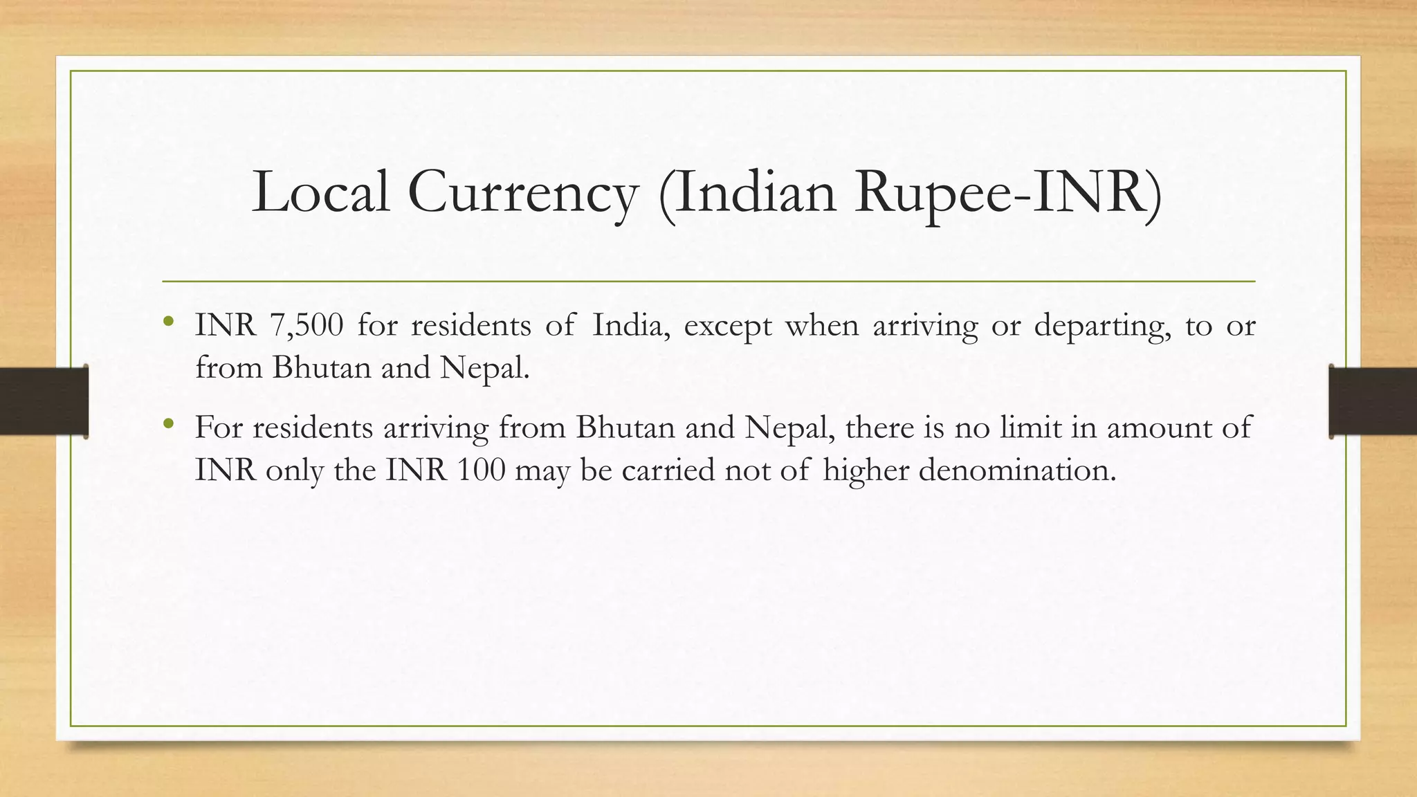 Local Currency (Indian Rupee-INR)
• INR 7,500 for residents of India, except when arriving or departing, to or
from Bhutan and Nepal.
• For residents arriving from Bhutan and Nepal, there is no limit in amount of
INR only the INR 100 may be carried not of higher denomination.
 
