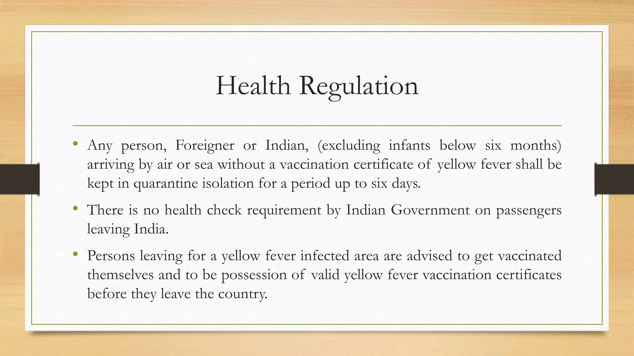 Health Regulation
• Any person, Foreigner or Indian, (excluding infants below six months)
arriving by air or sea without a vaccination certificate of yellow fever shall be
kept in quarantine isolation for a period up to six days.
• There is no health check requirement by Indian Government on passengers
leaving India.
• Persons leaving for a yellow fever infected area are advised to get vaccinated
themselves and to be possession of valid yellow fever vaccination certificates
before they leave the country.
 