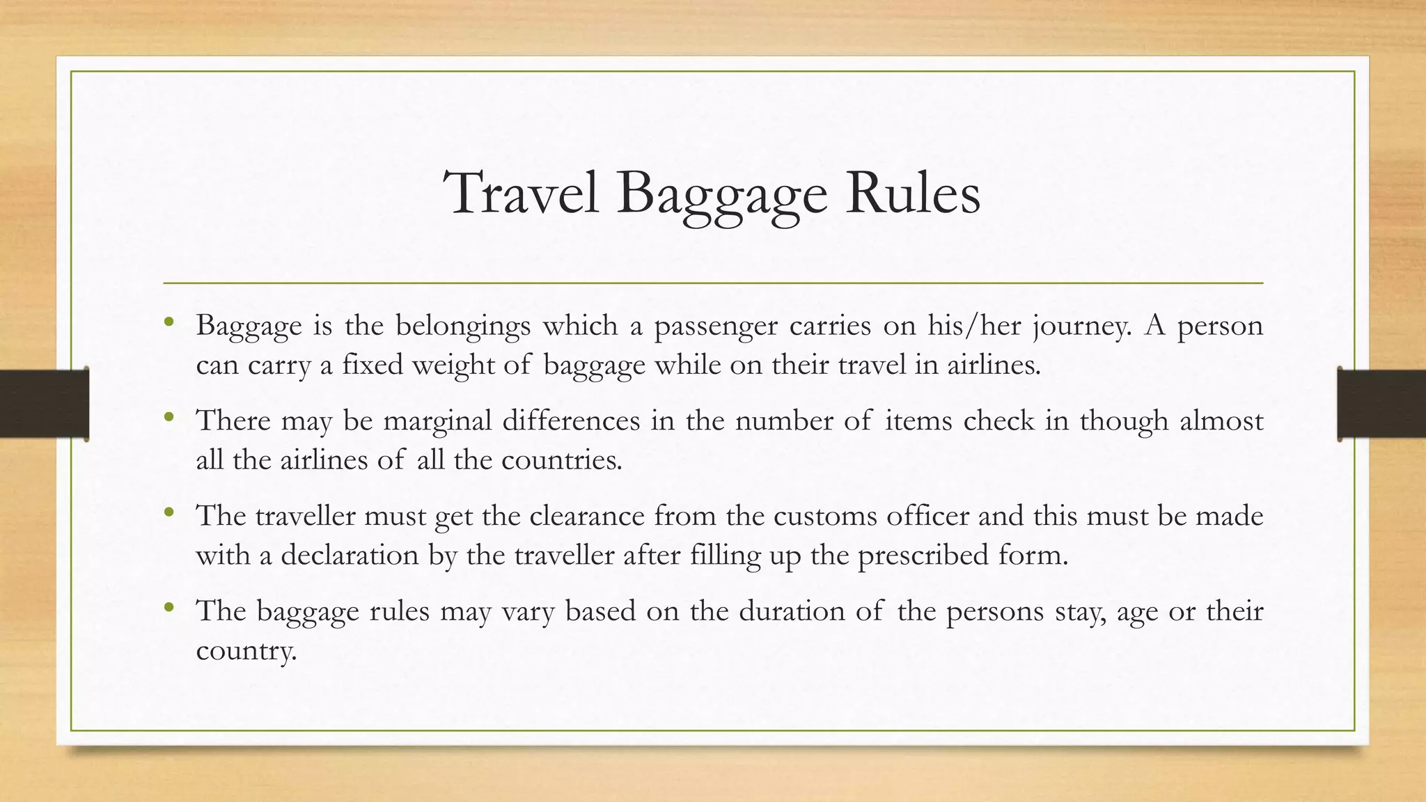 Travel Baggage Rules
• Baggage is the belongings which a passenger carries on his/her journey. A person
can carry a fixed weight of baggage while on their travel in airlines.
• There may be marginal differences in the number of items check in though almost
all the airlines of all the countries.
• The traveller must get the clearance from the customs officer and this must be made
with a declaration by the traveller after filling up the prescribed form.
• The baggage rules may vary based on the duration of the persons stay, age or their
country.
 