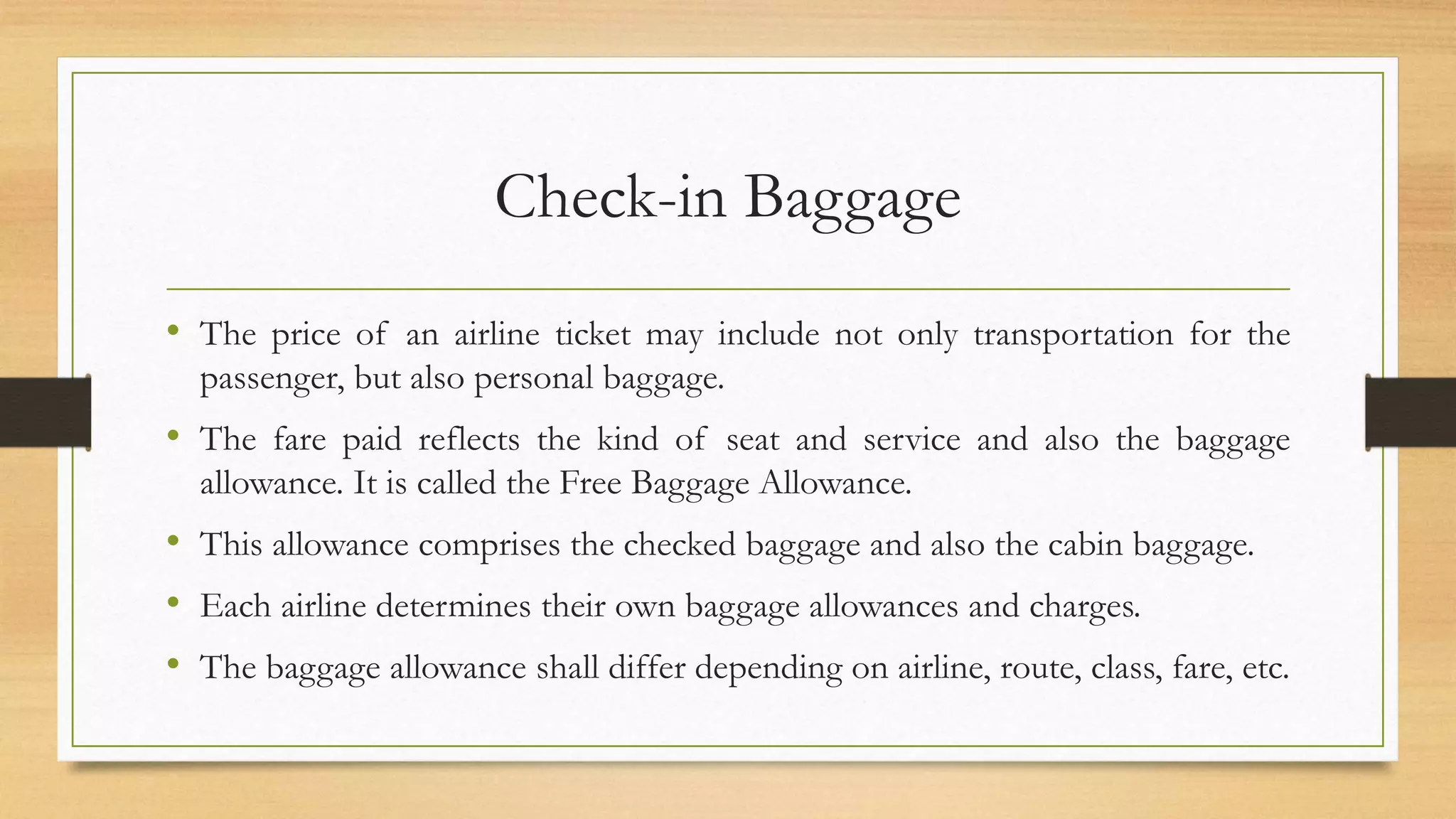 Check-in Baggage
• The price of an airline ticket may include not only transportation for the
passenger, but also personal baggage.
• The fare paid reflects the kind of seat and service and also the baggage
allowance. It is called the Free Baggage Allowance.
• This allowance comprises the checked baggage and also the cabin baggage.
• Each airline determines their own baggage allowances and charges.
• The baggage allowance shall differ depending on airline, route, class, fare, etc.
 