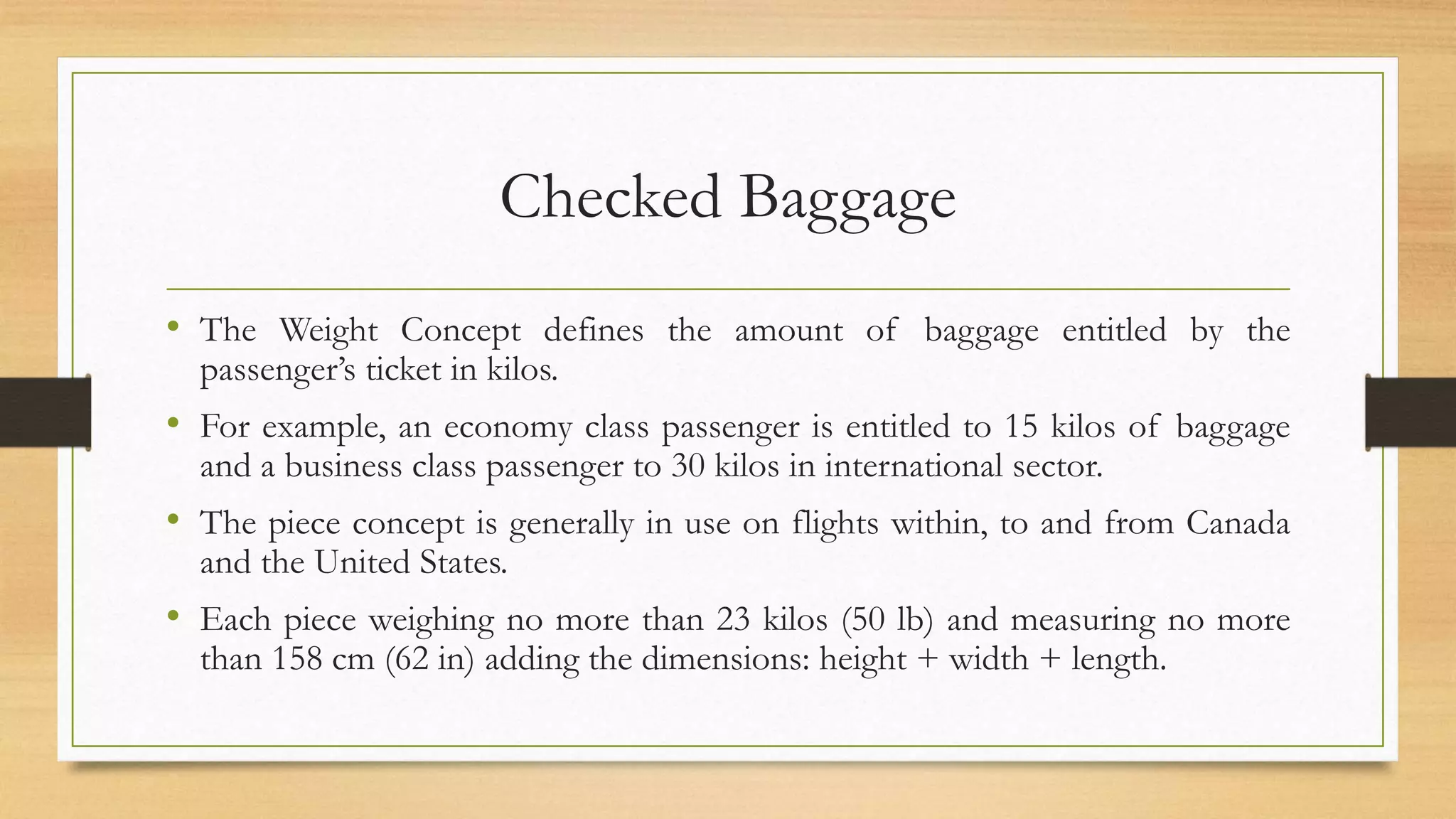 Checked Baggage
• The Weight Concept defines the amount of baggage entitled by the
passenger’s ticket in kilos.
• For example, an economy class passenger is entitled to 15 kilos of baggage
and a business class passenger to 30 kilos in international sector.
• The piece concept is generally in use on flights within, to and from Canada
and the United States.
• Each piece weighing no more than 23 kilos (50 lb) and measuring no more
than 158 cm (62 in) adding the dimensions: height + width + length.
 