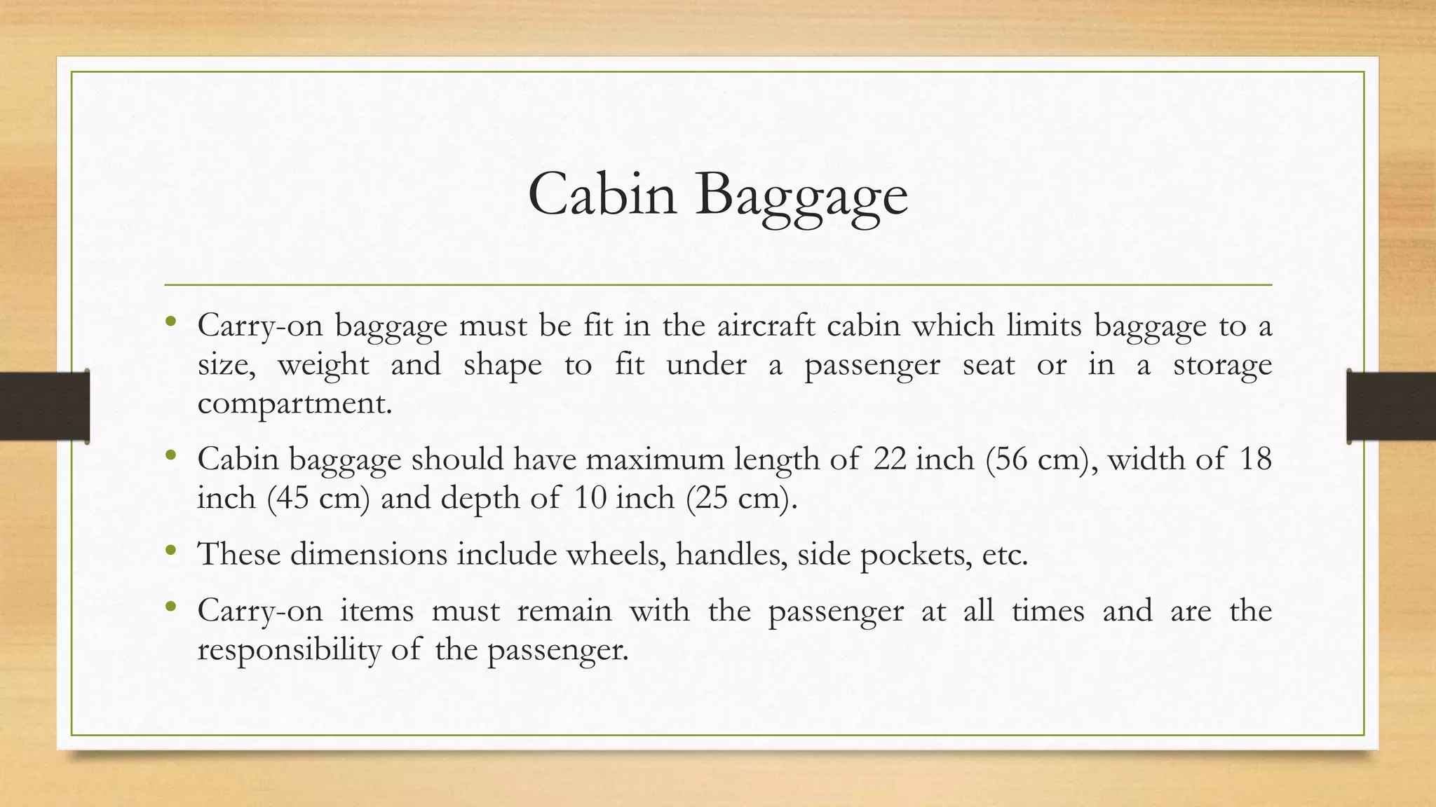 Cabin Baggage
• Carry-on baggage must be fit in the aircraft cabin which limits baggage to a
size, weight and shape to fit under a passenger seat or in a storage
compartment.
• Cabin baggage should have maximum length of 22 inch (56 cm), width of 18
inch (45 cm) and depth of 10 inch (25 cm).
• These dimensions include wheels, handles, side pockets, etc.
• Carry-on items must remain with the passenger at all times and are the
responsibility of the passenger.
 