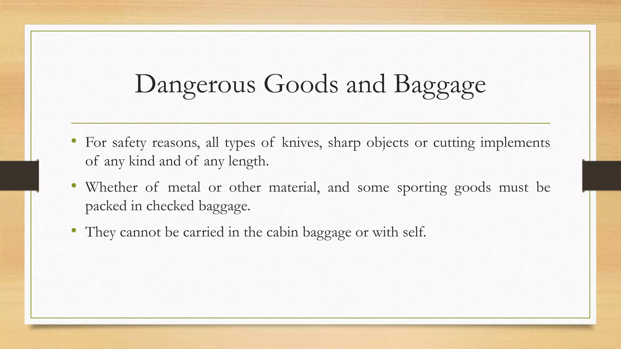 Dangerous Goods and Baggage
• For safety reasons, all types of knives, sharp objects or cutting implements
of any kind and of any length.
• Whether of metal or other material, and some sporting goods must be
packed in checked baggage.
• They cannot be carried in the cabin baggage or with self.
 