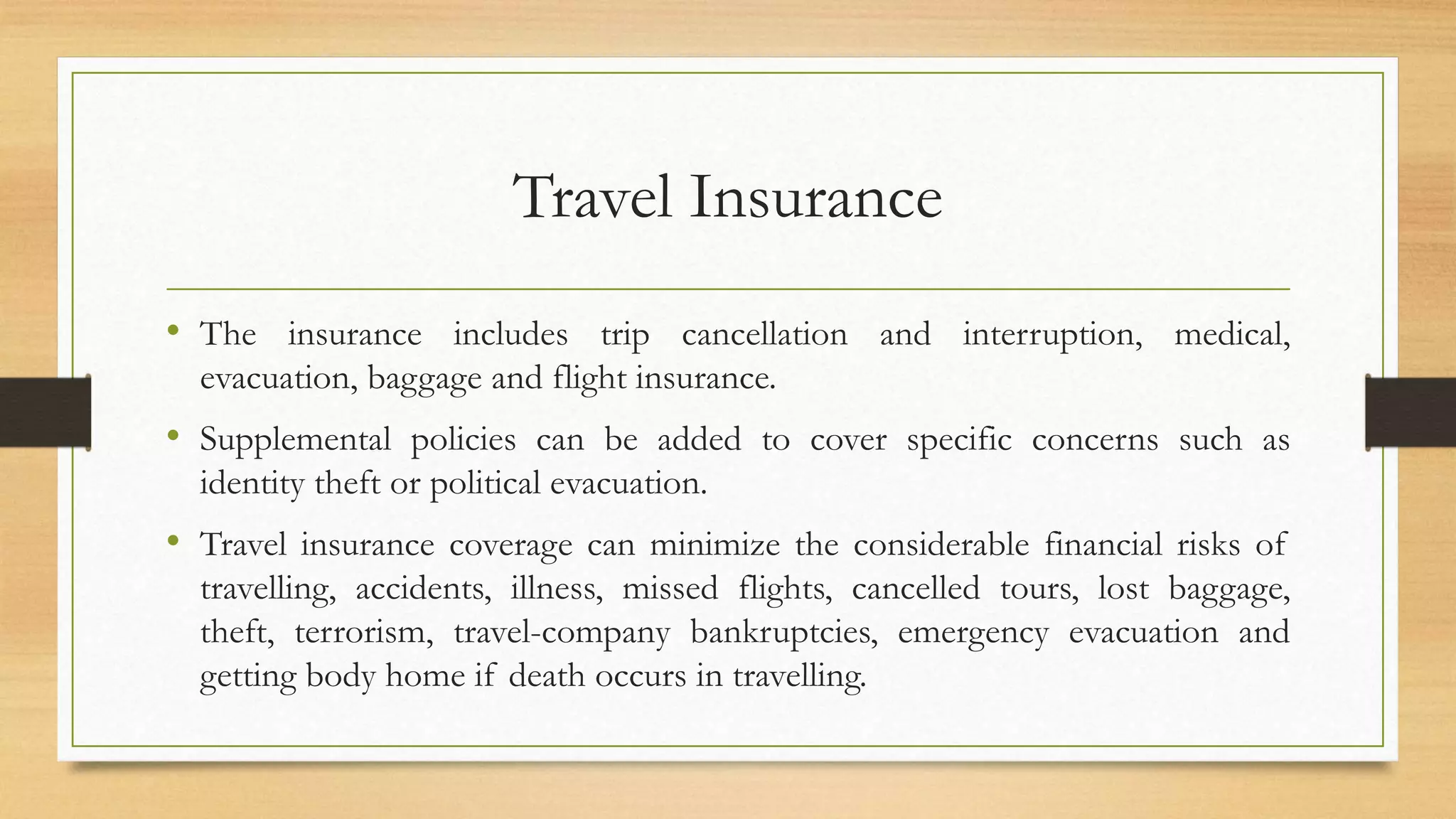 Travel Insurance
• The insurance includes trip cancellation and interruption, medical,
evacuation, baggage and flight insurance.
• Supplemental policies can be added to cover specific concerns such as
identity theft or political evacuation.
• Travel insurance coverage can minimize the considerable financial risks of
travelling, accidents, illness, missed flights, cancelled tours, lost baggage,
theft, terrorism, travel-company bankruptcies, emergency evacuation and
getting body home if death occurs in travelling.
 