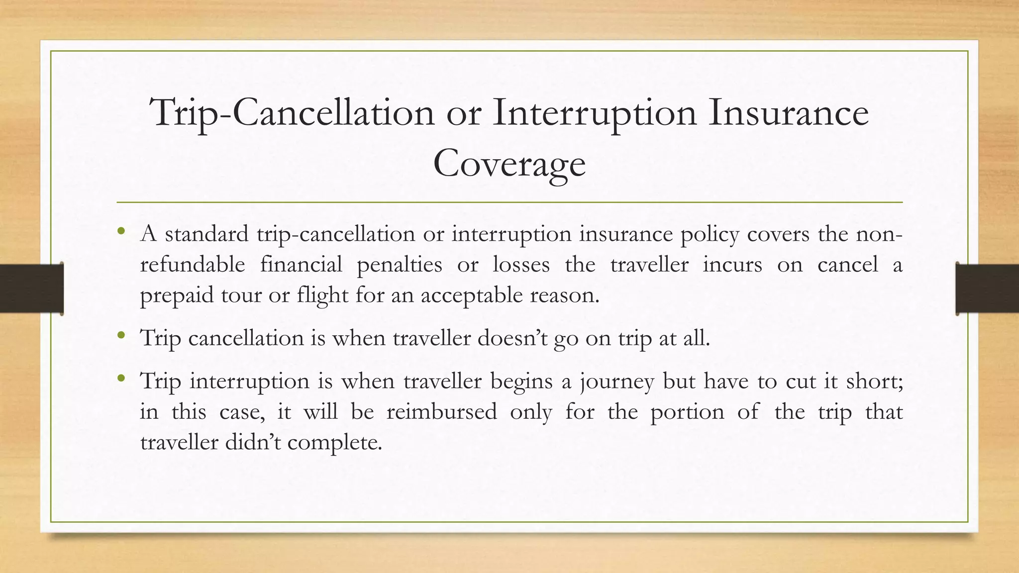 Trip-Cancellation or Interruption Insurance
Coverage
• A standard trip-cancellation or interruption insurance policy covers the non-
refundable financial penalties or losses the traveller incurs on cancel a
prepaid tour or flight for an acceptable reason.
• Trip cancellation is when traveller doesn’t go on trip at all.
• Trip interruption is when traveller begins a journey but have to cut it short;
in this case, it will be reimbursed only for the portion of the trip that
traveller didn’t complete.
 