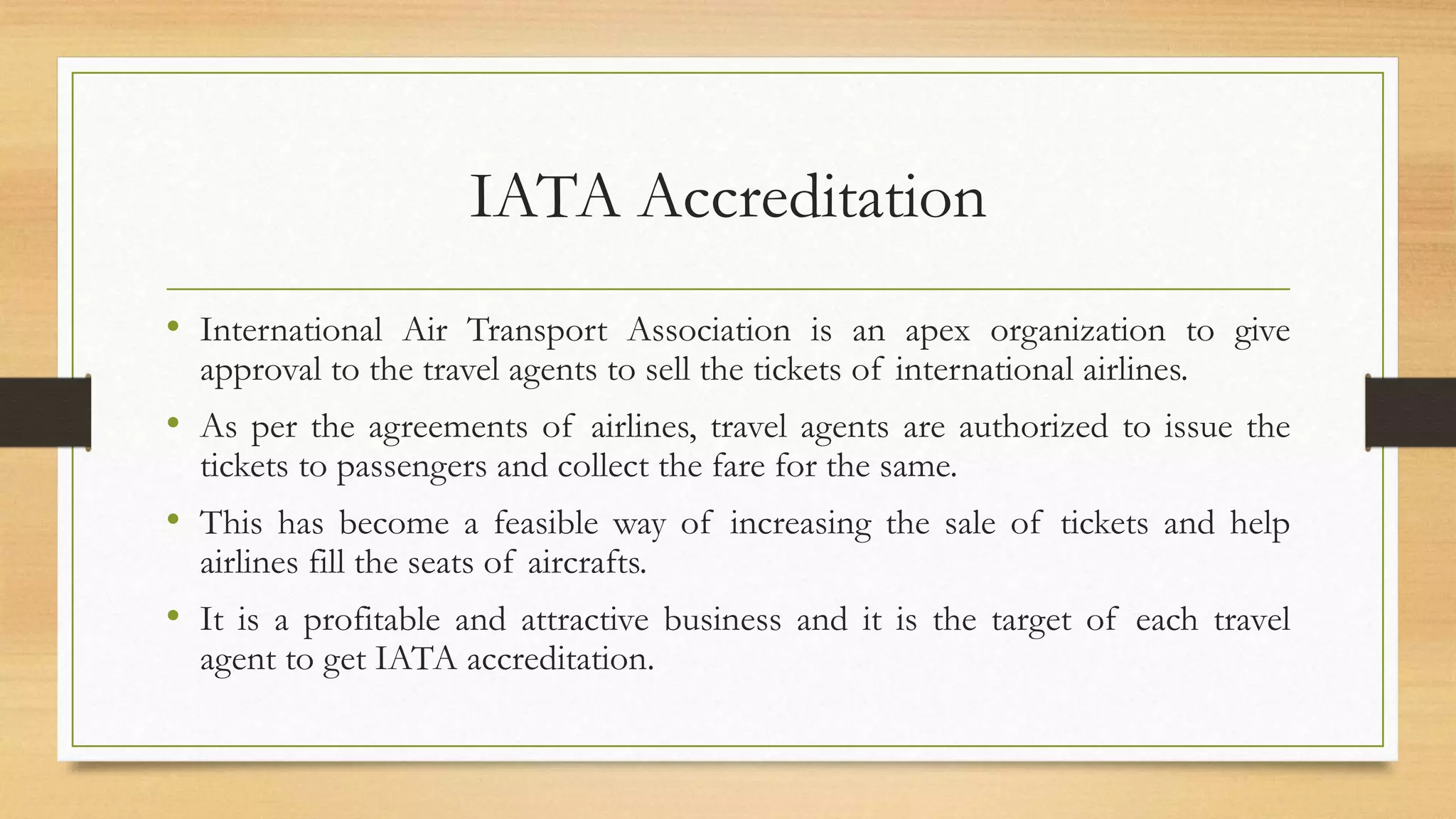 IATA Accreditation
• International Air Transport Association is an apex organization to give
approval to the travel agents to sell the tickets of international airlines.
• As per the agreements of airlines, travel agents are authorized to issue the
tickets to passengers and collect the fare for the same.
• This has become a feasible way of increasing the sale of tickets and help
airlines fill the seats of aircrafts.
• It is a profitable and attractive business and it is the target of each travel
agent to get IATA accreditation.
 
