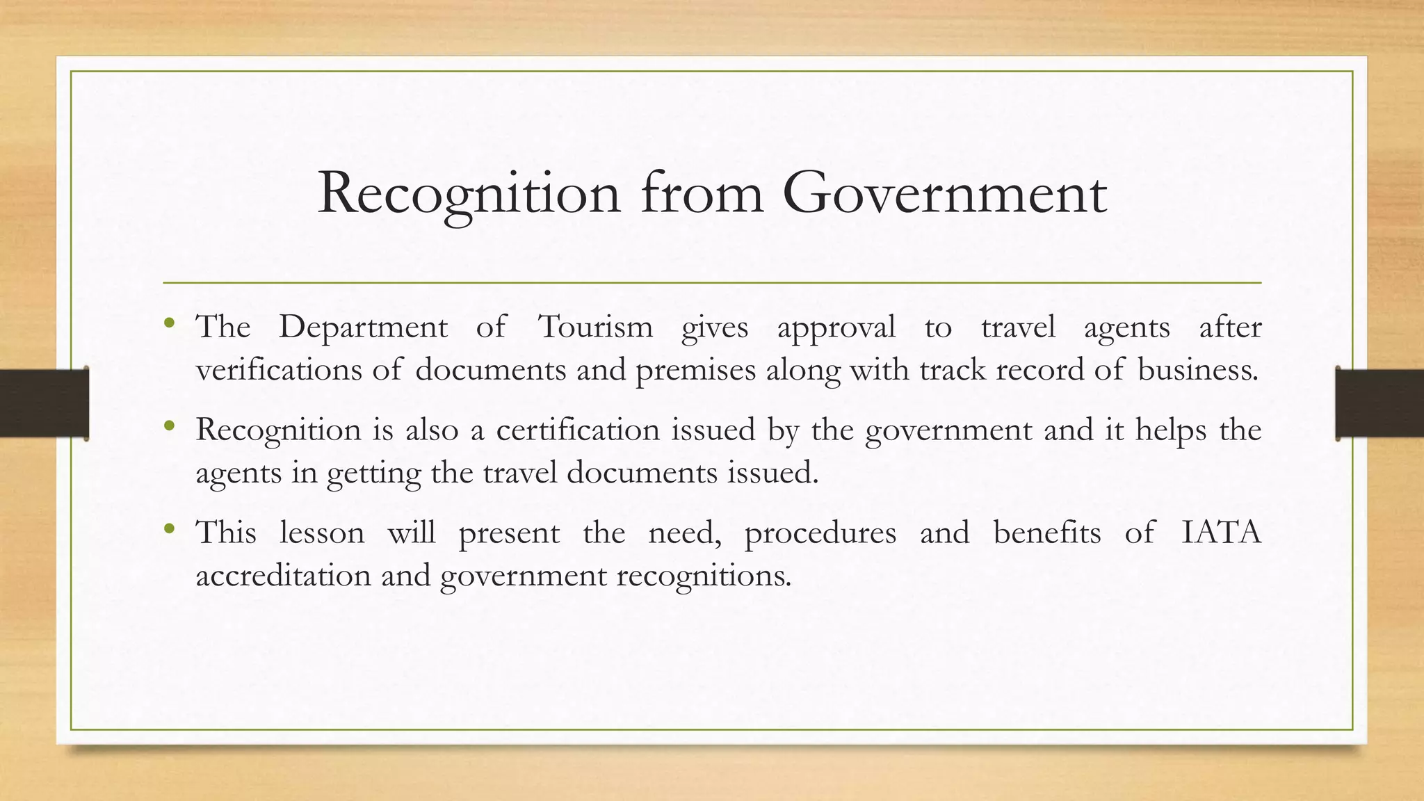 Recognition from Government
• The Department of Tourism gives approval to travel agents after
verifications of documents and premises along with track record of business.
• Recognition is also a certification issued by the government and it helps the
agents in getting the travel documents issued.
• This lesson will present the need, procedures and benefits of IATA
accreditation and government recognitions.
 