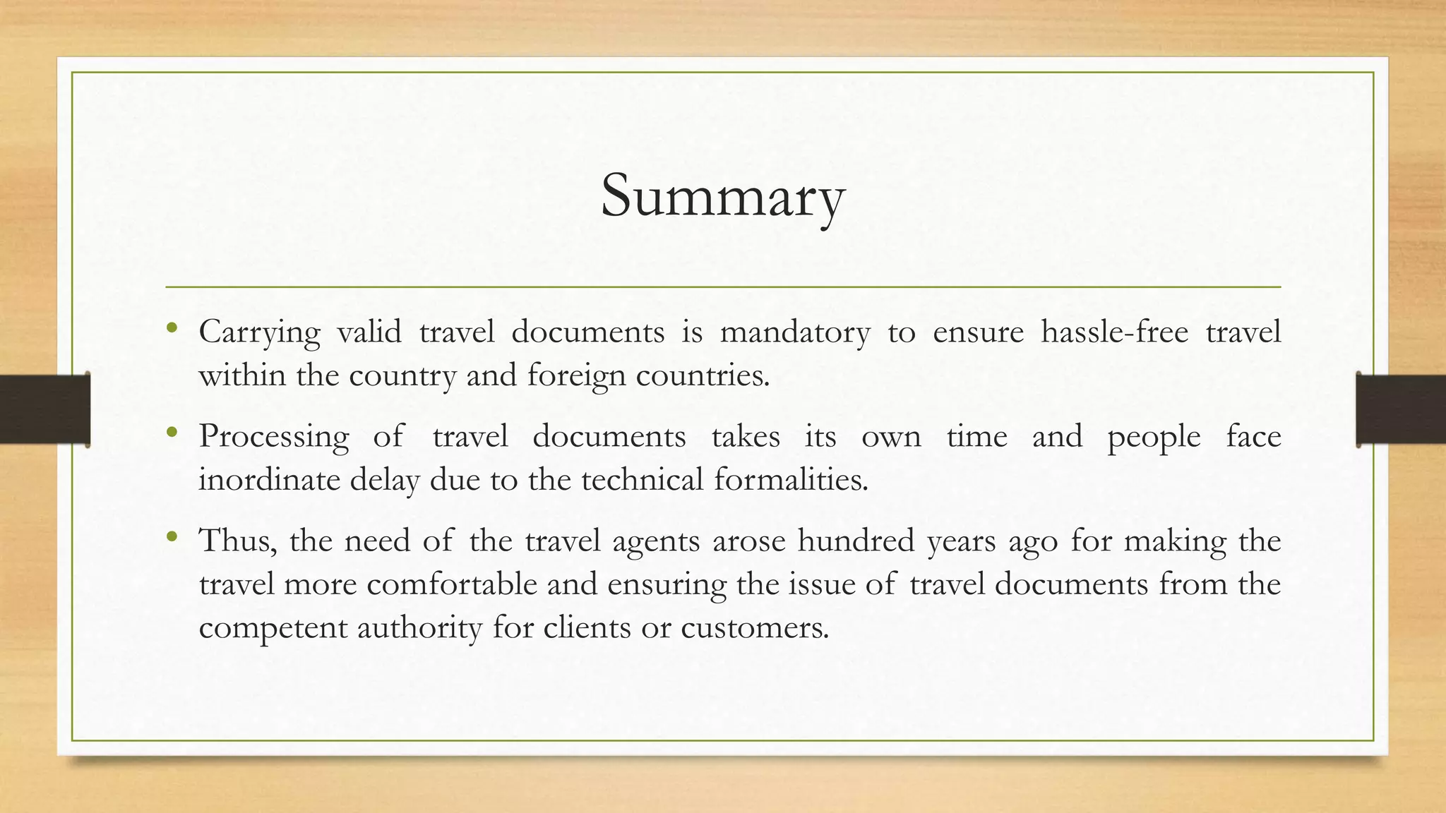 Summary
• Carrying valid travel documents is mandatory to ensure hassle-free travel
within the country and foreign countries.
• Processing of travel documents takes its own time and people face
inordinate delay due to the technical formalities.
• Thus, the need of the travel agents arose hundred years ago for making the
travel more comfortable and ensuring the issue of travel documents from the
competent authority for clients or customers.
 