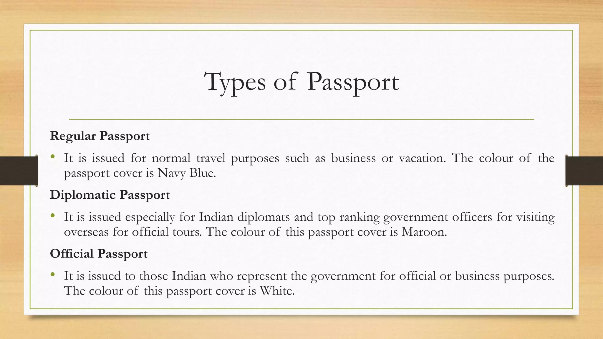 Types of Passport
Regular Passport
• It is issued for normal travel purposes such as business or vacation. The colour of the
passport cover is Navy Blue.
Diplomatic Passport
• It is issued especially for Indian diplomats and top ranking government officers for visiting
overseas for official tours. The colour of this passport cover is Maroon.
Official Passport
• It is issued to those Indian who represent the government for official or business purposes.
The colour of this passport cover is White.
 