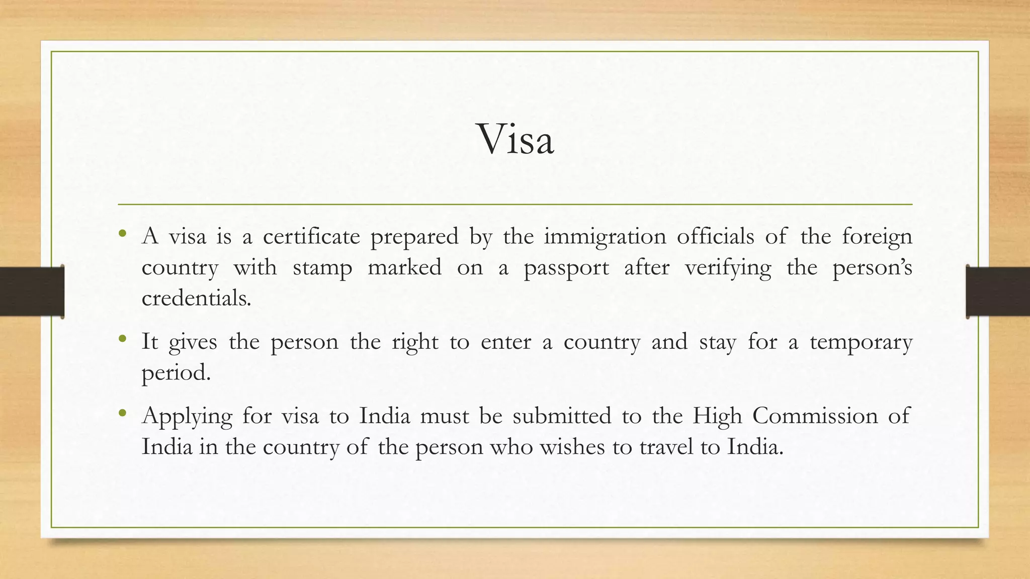 Visa
• A visa is a certificate prepared by the immigration officials of the foreign
country with stamp marked on a passport after verifying the person’s
credentials.
• It gives the person the right to enter a country and stay for a temporary
period.
• Applying for visa to India must be submitted to the High Commission of
India in the country of the person who wishes to travel to India.
 