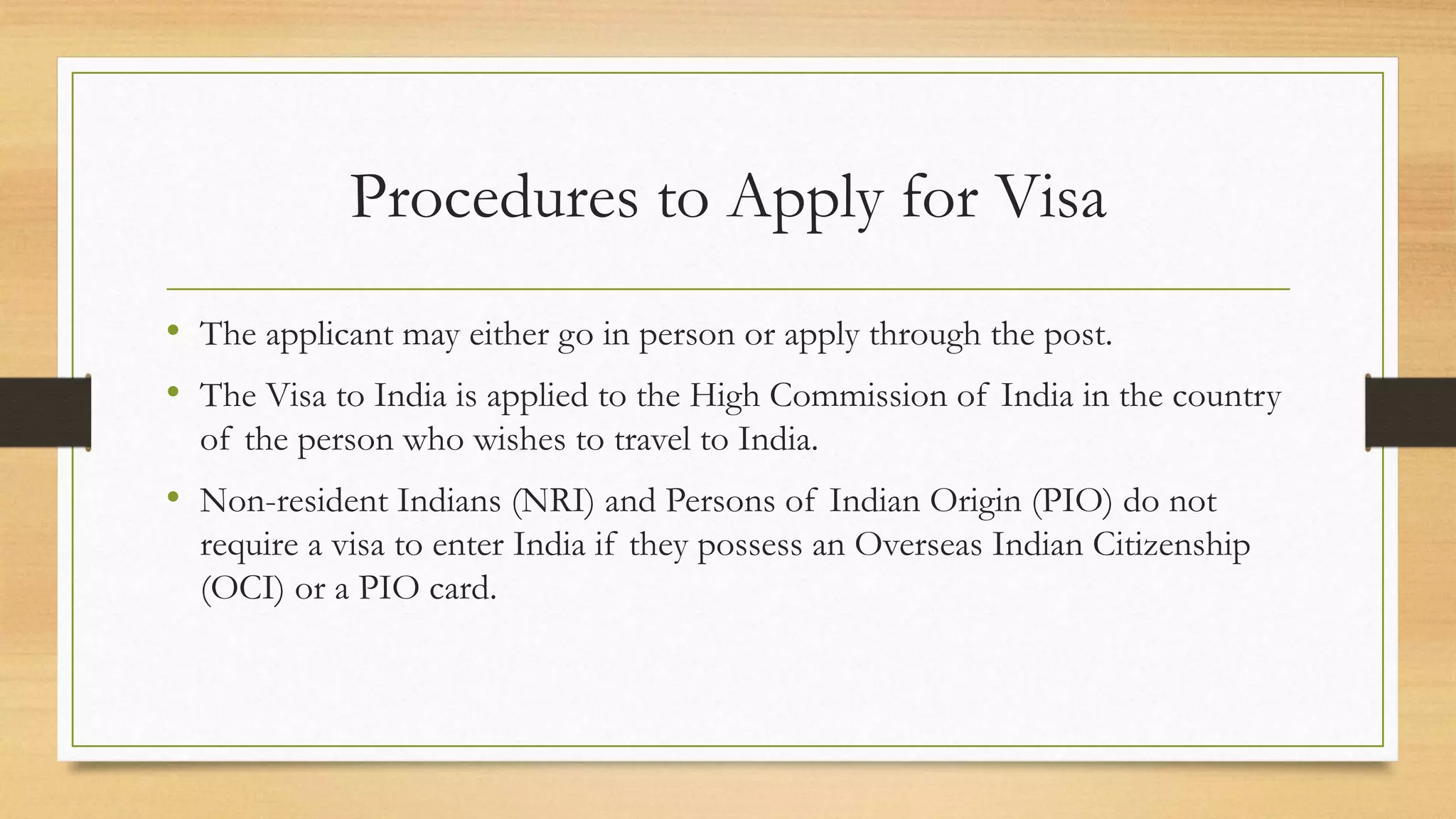 Procedures to Apply for Visa
• The applicant may either go in person or apply through the post.
• The Visa to India is applied to the High Commission of India in the country
of the person who wishes to travel to India.
• Non-resident Indians (NRI) and Persons of Indian Origin (PIO) do not
require a visa to enter India if they possess an Overseas Indian Citizenship
(OCI) or a PIO card.
 