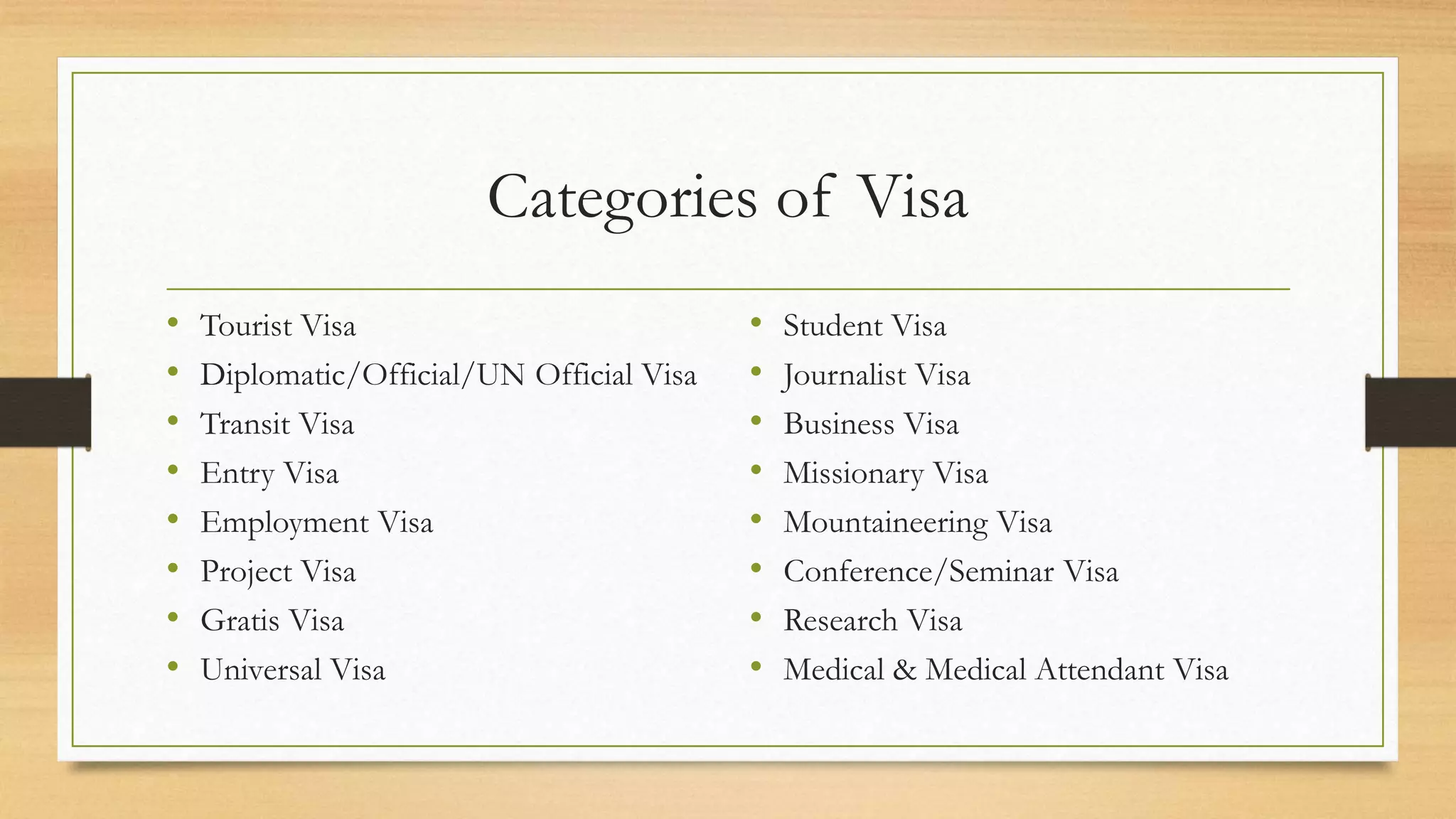 Categories of Visa
• Tourist Visa
• Diplomatic/Official/UN Official Visa
• Transit Visa
• Entry Visa
• Employment Visa
• Project Visa
• Gratis Visa
• Universal Visa
• Student Visa
• Journalist Visa
• Business Visa
• Missionary Visa
• Mountaineering Visa
• Conference/Seminar Visa
• Research Visa
• Medical & Medical Attendant Visa
 