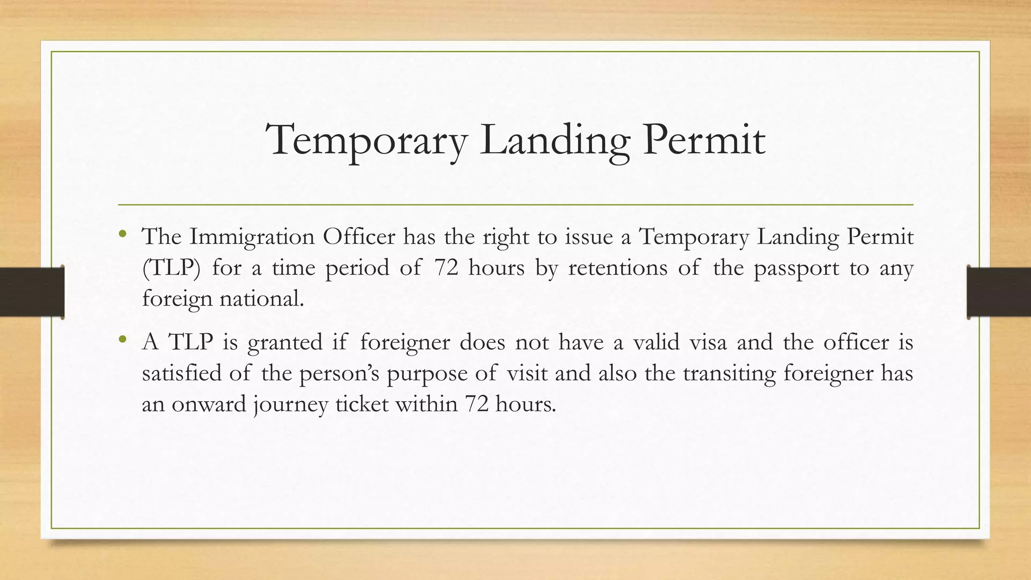Temporary Landing Permit
• The Immigration Officer has the right to issue a Temporary Landing Permit
(TLP) for a time period of 72 hours by retentions of the passport to any
foreign national.
• A TLP is granted if foreigner does not have a valid visa and the officer is
satisfied of the person’s purpose of visit and also the transiting foreigner has
an onward journey ticket within 72 hours.
 