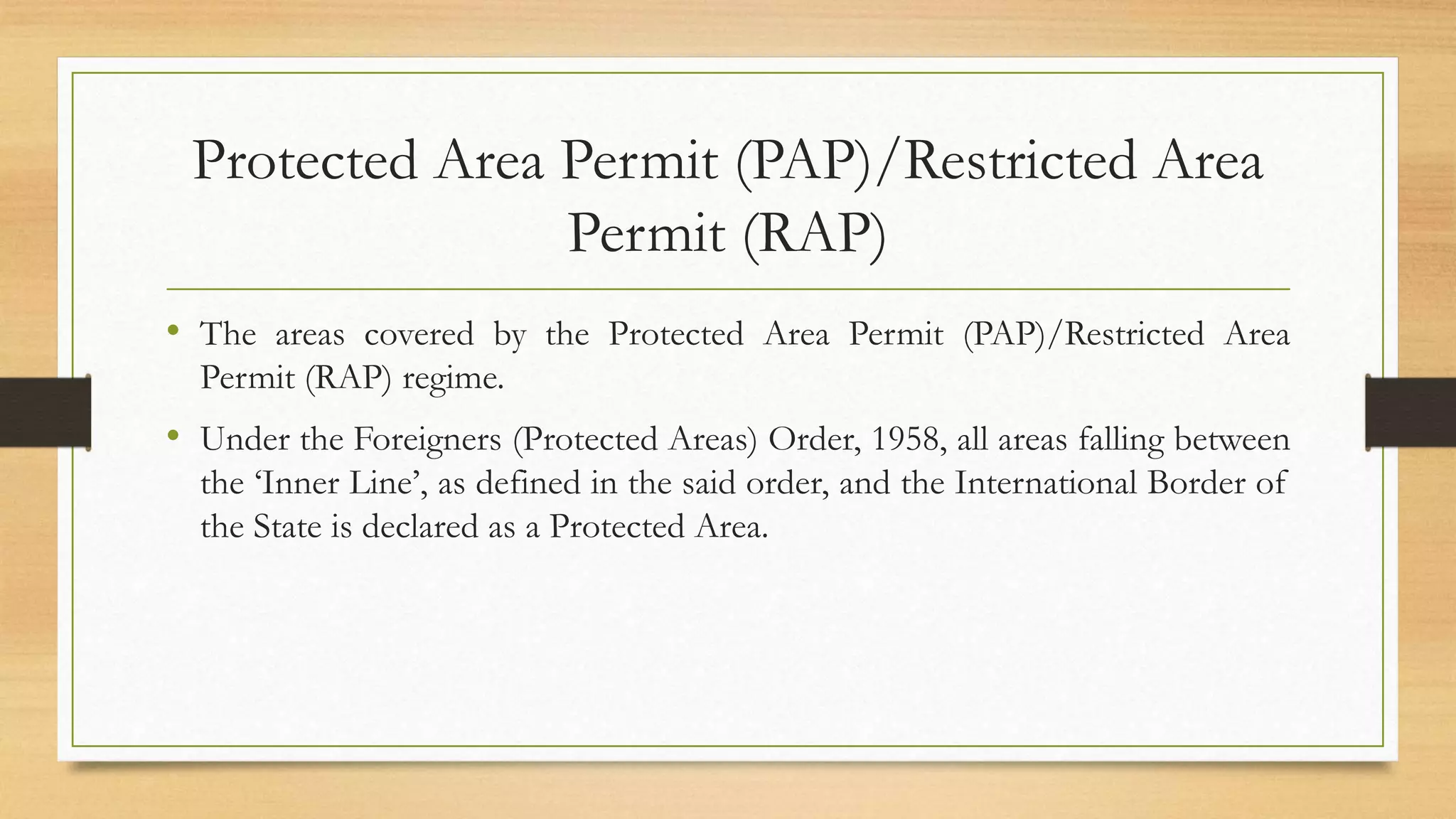 Protected Area Permit (PAP)/Restricted Area
Permit (RAP)
• The areas covered by the Protected Area Permit (PAP)/Restricted Area
Permit (RAP) regime.
• Under the Foreigners (Protected Areas) Order, 1958, all areas falling between
the ‘Inner Line’, as defined in the said order, and the International Border of
the State is declared as a Protected Area.
 