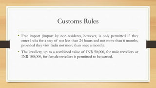 Customs Rules
• Free import (import by non-residents, however, is only permitted if they
enter India for a stay of not less than 24 hours and not more than 6 months,
provided they visit India not more than once a month).
• The jewellery, up to a combined value of INR 50,000, for male travellers or
INR 100,000, for female travellers is permitted to be carried.
 
