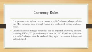 Currency Rules
• Foreign currencies include currency notes, traveller’s cheques, cheques, drafts
etc. (Re) exchange only through banks and authorized money exchange
points.
• Unlimited amount foreign currencies can be imported. However, amounts
exceeding USD 5,000 (or equivalent) in cash, or USD 10,000 (or equivalent)
in traveller’s cheques must be declared. Only up to the amount is imported
and is declared.
 