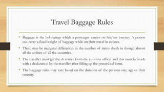 Travel Baggage Rules
• Baggage is the belongings which a passenger carries on his/her journey. A person
can carry a fixed weight of baggage while on their travel in airlines.
• There may be marginal differences in the number of items check in though almost
all the airlines of all the countries.
• The traveller must get the clearance from the customs officer and this must be made
with a declaration by the traveller after filling up the prescribed form.
• The baggage rules may vary based on the duration of the persons stay, age or their
country.
 