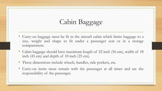 Cabin Baggage
• Carry-on baggage must be fit in the aircraft cabin which limits baggage to a
size, weight and shape to fit under a passenger seat or in a storage
compartment.
• Cabin baggage should have maximum length of 22 inch (56 cm), width of 18
inch (45 cm) and depth of 10 inch (25 cm).
• These dimensions include wheels, handles, side pockets, etc.
• Carry-on items must remain with the passenger at all times and are the
responsibility of the passenger.
 