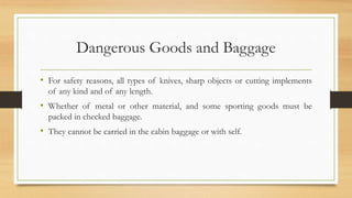 Dangerous Goods and Baggage
• For safety reasons, all types of knives, sharp objects or cutting implements
of any kind and of any length.
• Whether of metal or other material, and some sporting goods must be
packed in checked baggage.
• They cannot be carried in the cabin baggage or with self.
 