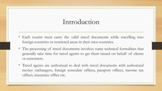 Introduction
• Each tourist must carry the valid travel documents while travelling into
foreign countries or restricted areas in their own countries.
• The processing of travel documents involves some technical formalities that
generally take time for travel agents to get them issued on behalf of clients
or customers.
• Travel agents are authorized to deal with travel documents with authorized
money exchangers, foreign consulate offices, passport offices, income tax
offices, insurance office etc.
 