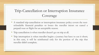 Trip-Cancellation or Interruption Insurance
Coverage
• A standard trip-cancellation or interruption insurance policy covers the non-
refundable financial penalties or losses the traveller incurs on cancel a
prepaid tour or flight for an acceptable reason.
• Trip cancellation is when traveller doesn’t go on trip at all.
• Trip interruption is when traveller begins a journey but have to cut it short;
in this case, it will be reimbursed only for the portion of the trip that
traveller didn’t complete.
 