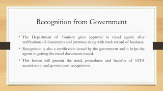 Recognition from Government
• The Department of Tourism gives approval to travel agents after
verifications of documents and premises along with track record of business.
• Recognition is also a certification issued by the government and it helps the
agents in getting the travel documents issued.
• This lesson will present the need, procedures and benefits of IATA
accreditation and government recognitions.
 