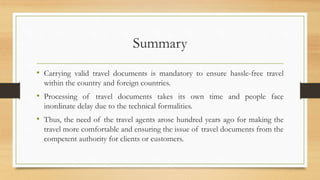 Summary
• Carrying valid travel documents is mandatory to ensure hassle-free travel
within the country and foreign countries.
• Processing of travel documents takes its own time and people face
inordinate delay due to the technical formalities.
• Thus, the need of the travel agents arose hundred years ago for making the
travel more comfortable and ensuring the issue of travel documents from the
competent authority for clients or customers.
 