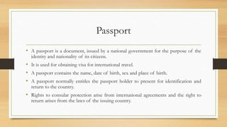 Passport
• A passport is a document, issued by a national government for the purpose of the
identity and nationality of its citizens.
• It is used for obtaining visa for international travel.
• A passport contains the name, date of birth, sex and place of birth.
• A passport normally entitles the passport holder to present for identification and
return to the country.
• Rights to consular protection arise from international agreements and the right to
return arises from the laws of the issuing country.
 